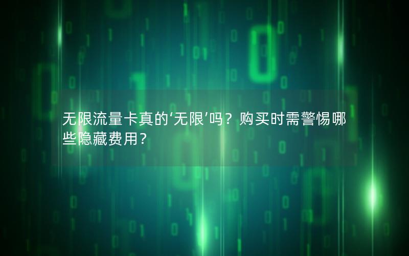 无限流量卡真的‘无限’吗？购买时需警惕哪些隐藏费用？