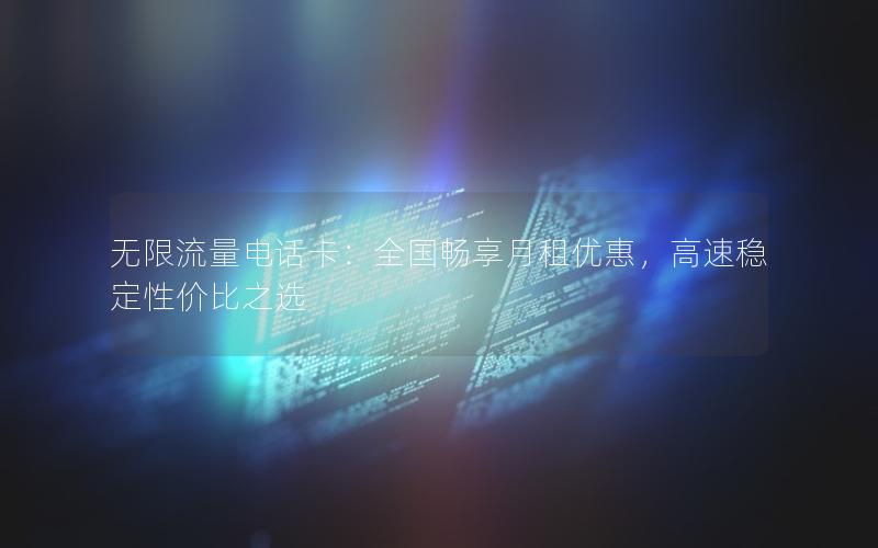 无限流量电话卡：全国畅享月租优惠，高速稳定性价比之选