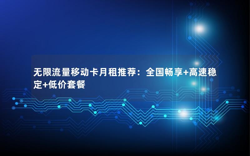 无限流量移动卡月租推荐：全国畅享+高速稳定+低价套餐