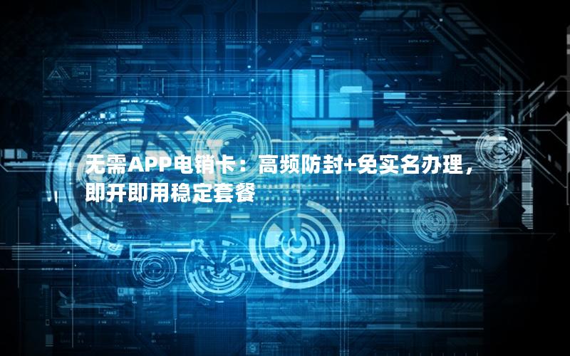 无需APP电销卡：高频防封+免实名办理，即开即用稳定套餐