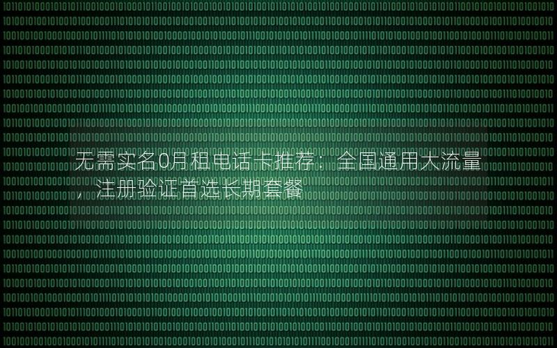 无需实名0月租电话卡推荐：全国通用大流量，注册验证首选长期套餐