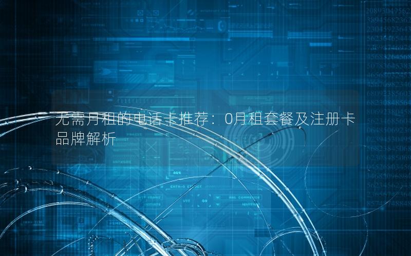 无需月租的电话卡推荐：0月租套餐及注册卡品牌解析
