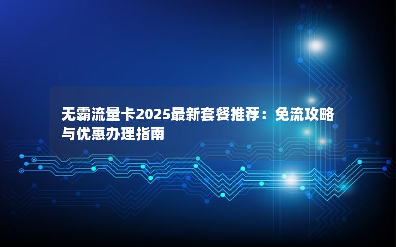 无霸流量卡2025最新套餐推荐：免流攻略与优惠办理指南