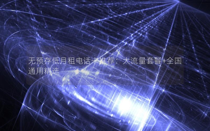 无预存低月租电话卡推荐：大流量套餐+全国通用精选