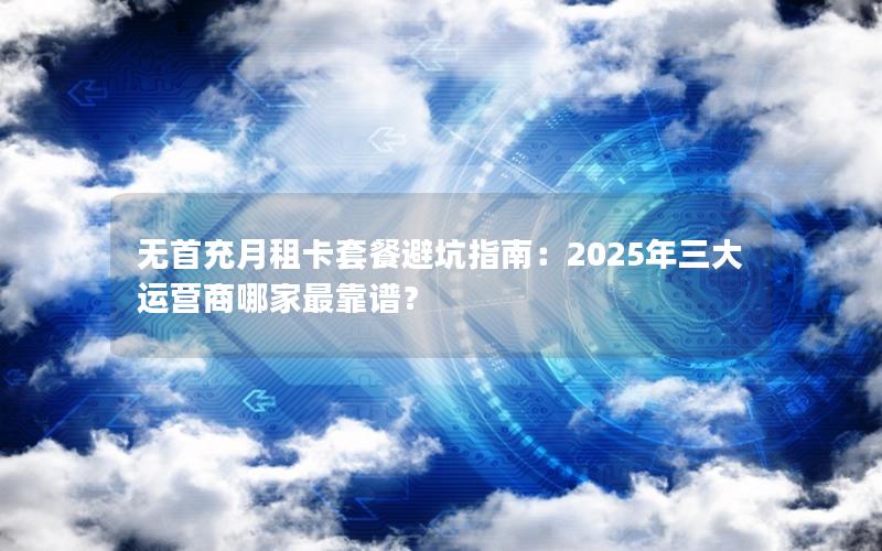 无首充月租卡套餐避坑指南：2025年三大运营商哪家最靠谱？
