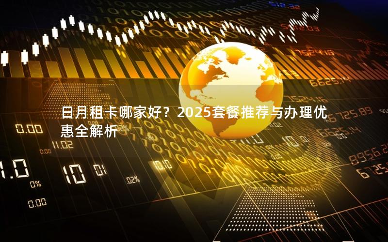 日月租卡哪家好？2025套餐推荐与办理优惠全解析