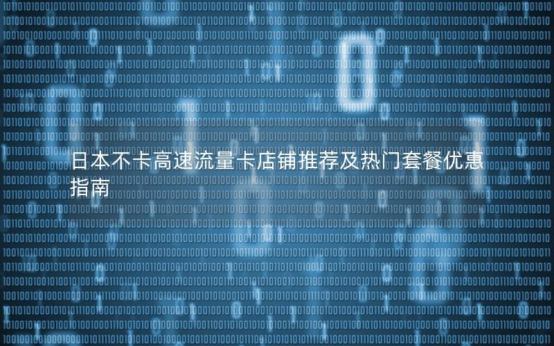 日本不卡高速流量卡店铺推荐及热门套餐优惠指南