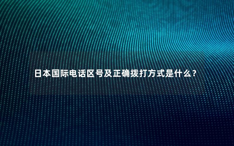 日本国际电话区号及正确拨打方式是什么？