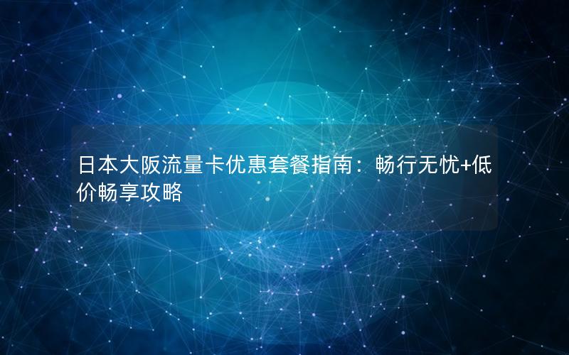 日本大阪流量卡优惠套餐指南：畅行无忧+低价畅享攻略