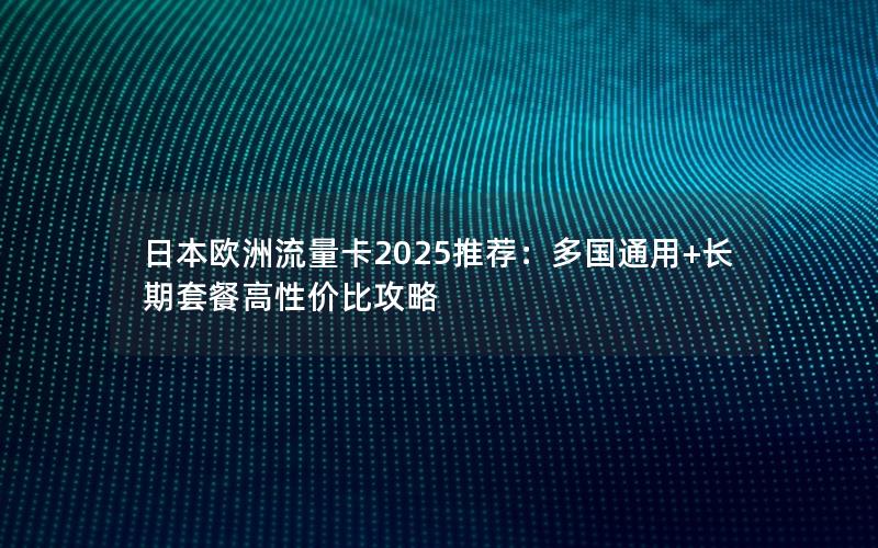 日本欧洲流量卡2025推荐：多国通用+长期套餐高性价比攻略