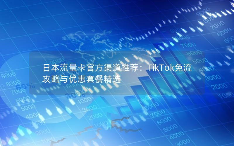 日本流量卡官方渠道推荐：TikTok免流攻略与优惠套餐精选