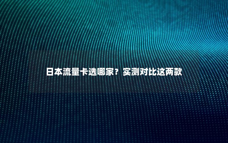 日本流量卡选哪家？实测对比这两款