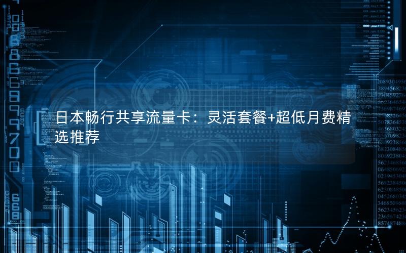 日本畅行共享流量卡：灵活套餐+超低月费精选推荐