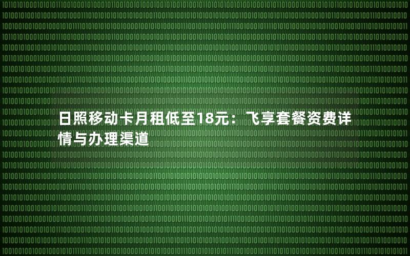 日照移动卡月租低至18元：飞享套餐资费详情与办理渠道