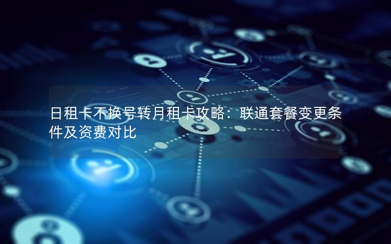 日租卡不换号转月租卡攻略：联通套餐变更条件及资费对比