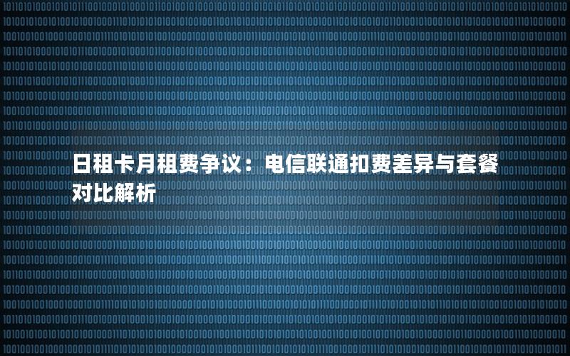 日租卡月租费争议：电信联通扣费差异与套餐对比解析