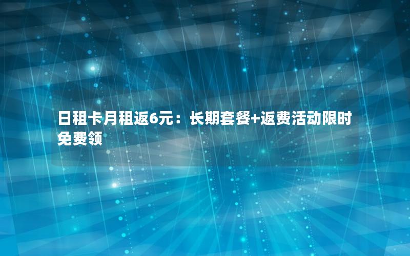 日租卡月租返6元：长期套餐+返费活动限时免费领