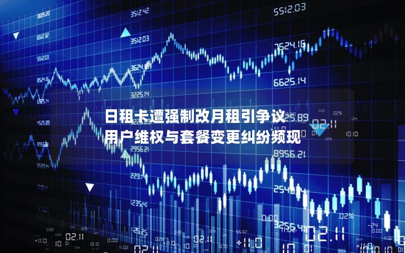 日租卡遭强制改月租引争议 用户维权与套餐变更纠纷频现