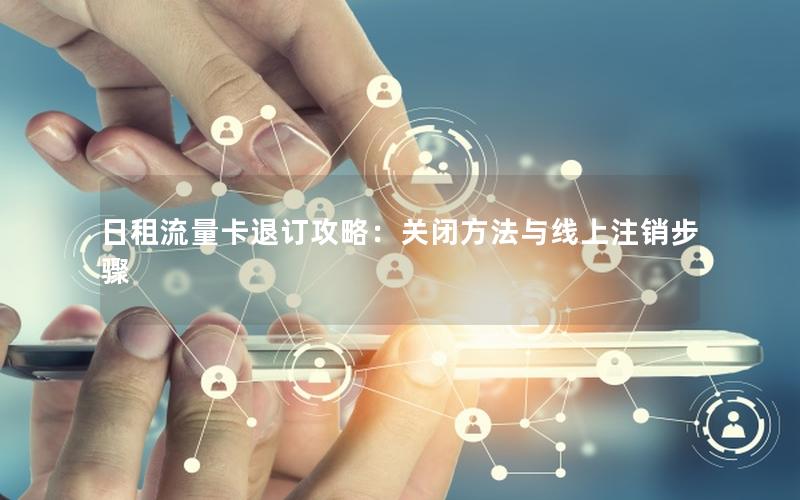 日租流量卡退订攻略：关闭方法与线上注销步骤