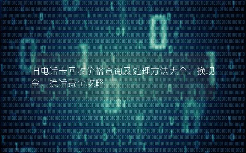 旧电话卡回收价格查询及处理方法大全：换现金、换话费全攻略