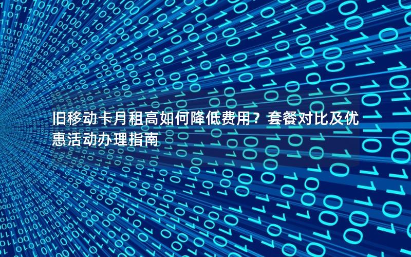 旧移动卡月租高如何降低费用？套餐对比及优惠活动办理指南
