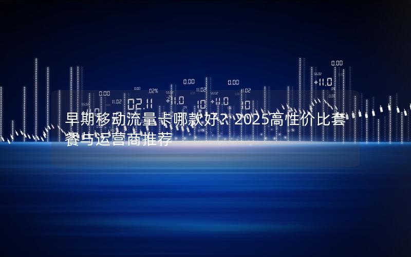 早期移动流量卡哪款好？2025高性价比套餐与运营商推荐