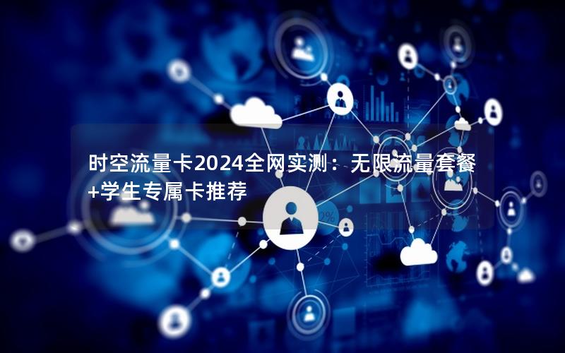时空流量卡2024全网实测：无限流量套餐+学生专属卡推荐