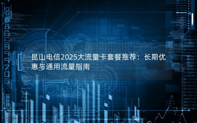 昆山电信2025大流量卡套餐推荐：长期优惠与通用流量指南