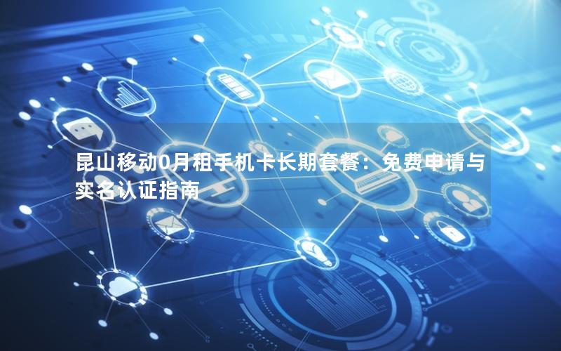 昆山移动0月租手机卡长期套餐：免费申请与实名认证指南