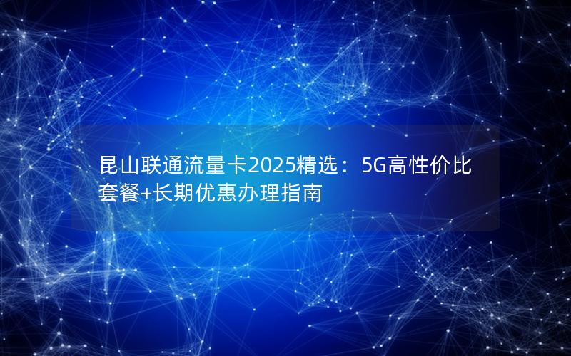 昆山联通流量卡2025精选：5G高性价比套餐+长期优惠办理指南