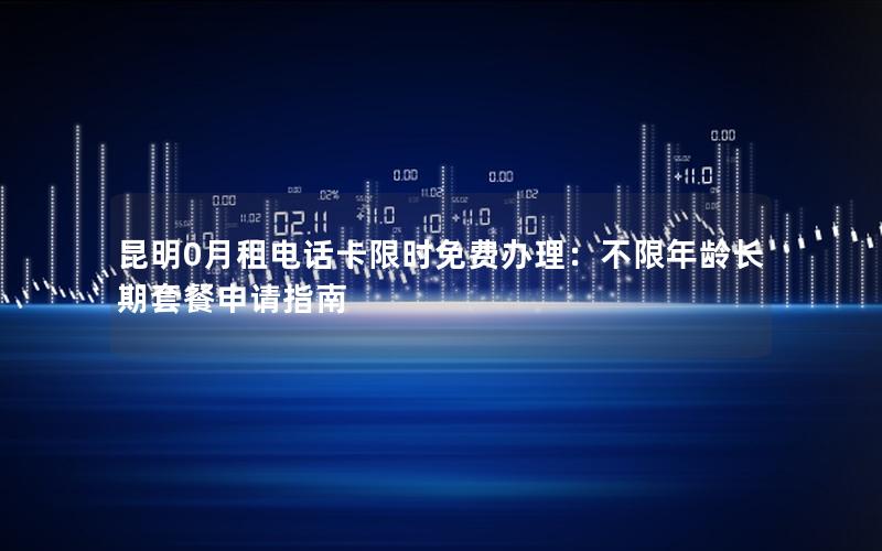 昆明0月租电话卡限时免费办理：不限年龄长期套餐申请指南