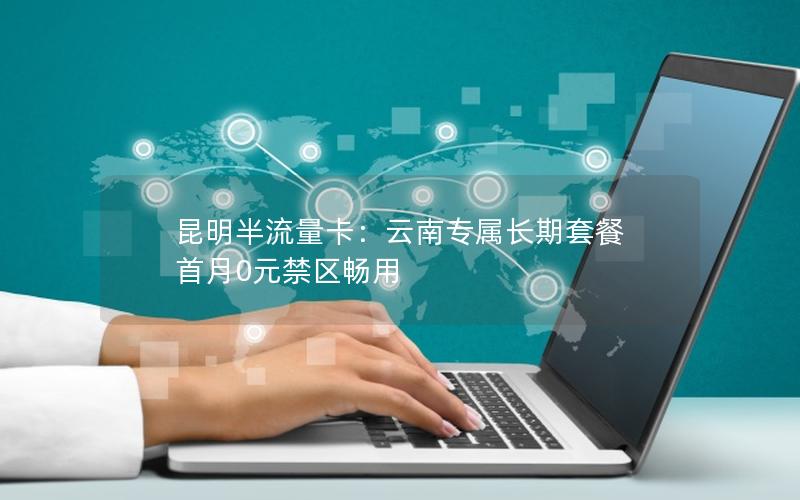 昆明半流量卡：云南专属长期套餐 首月0元禁区畅用