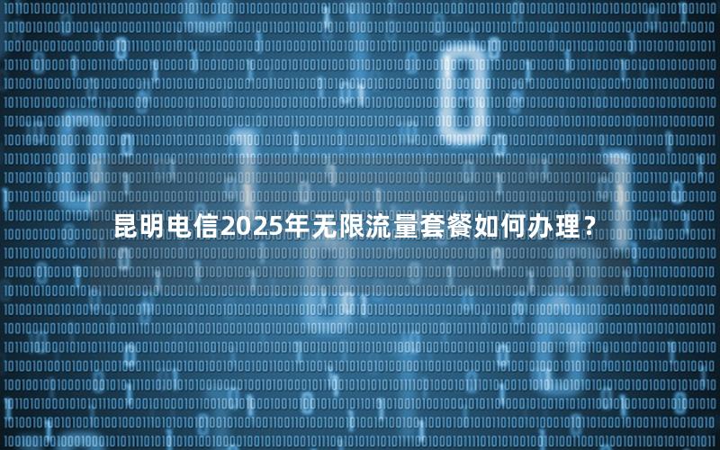 昆明电信2025年无限流量套餐如何办理？