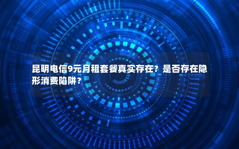 昆明电信9元月租套餐真实存在？是否存在隐形消费陷阱？