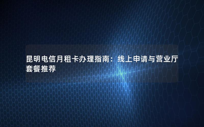 昆明电信月租卡办理指南：线上申请与营业厅套餐推荐