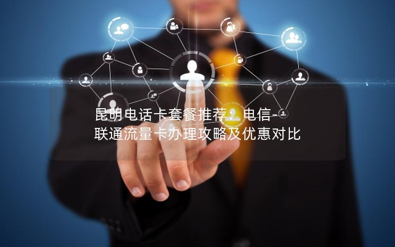 昆明电话卡套餐推荐：电信-联通流量卡办理攻略及优惠对比