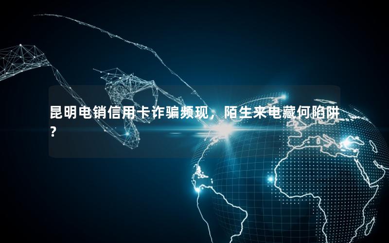 昆明电销信用卡诈骗频现，陌生来电藏何陷阱？