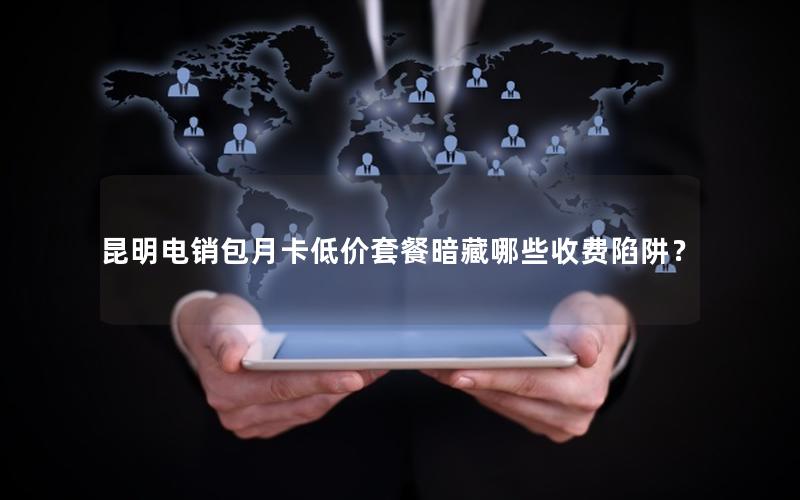 昆明电销包月卡低价套餐暗藏哪些收费陷阱？