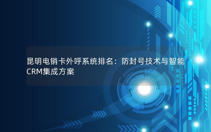 昆明电销卡外呼系统排名：防封号技术与智能CRM集成方案