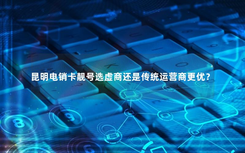 昆明电销卡靓号选虚商还是传统运营商更优？