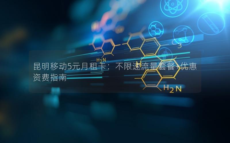 昆明移动5元月租卡：不限速流量套餐+优惠资费指南