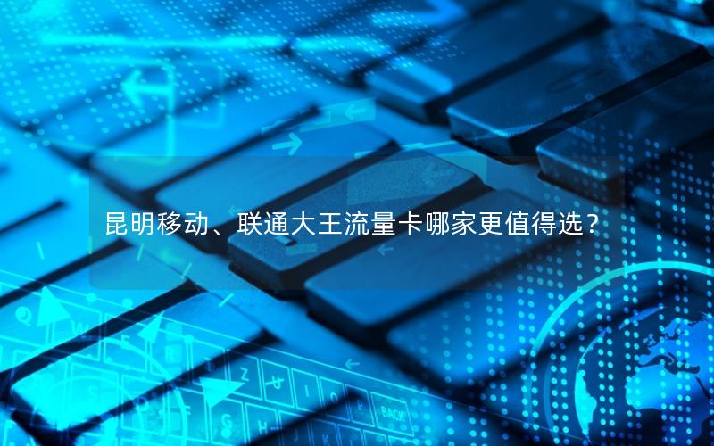 昆明移动、联通大王流量卡哪家更值得选？