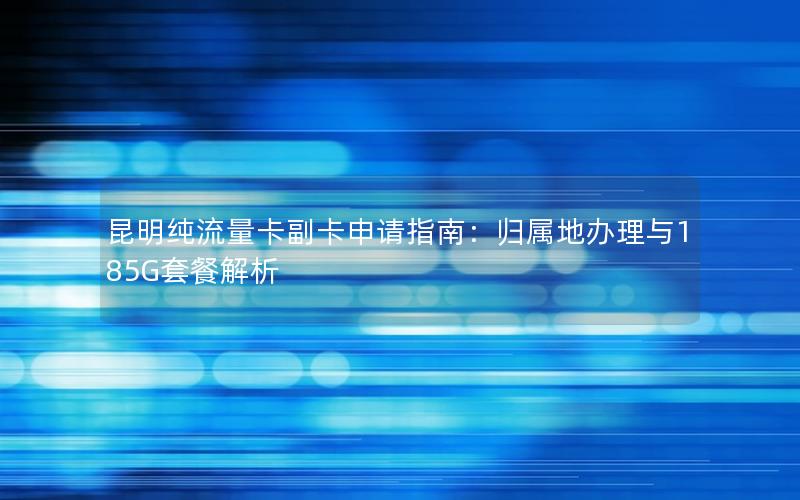 昆明纯流量卡副卡申请指南：归属地办理与185G套餐解析