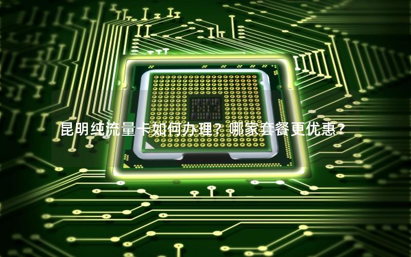 昆明纯流量卡如何办理？哪家套餐更优惠？
