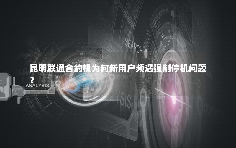 昆明联通合约机为何新用户频遇强制停机问题？