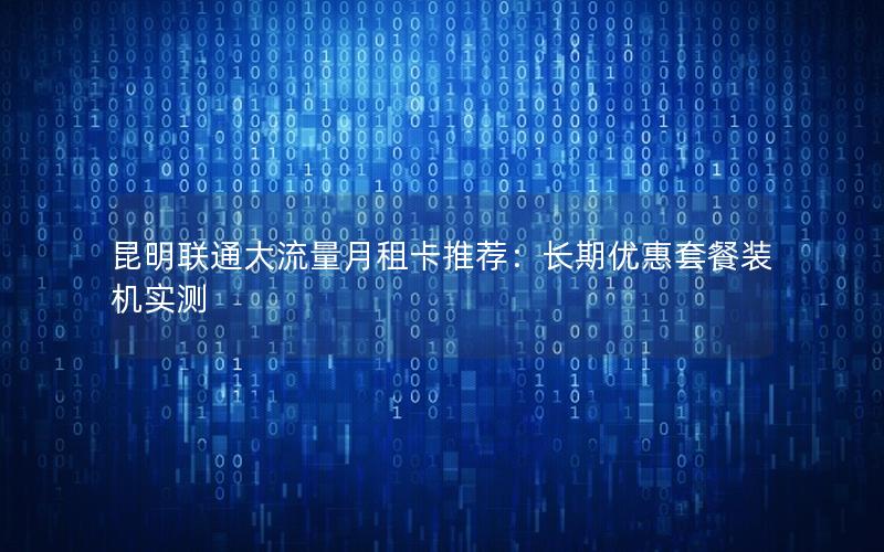 昆明联通大流量月租卡推荐：长期优惠套餐装机实测