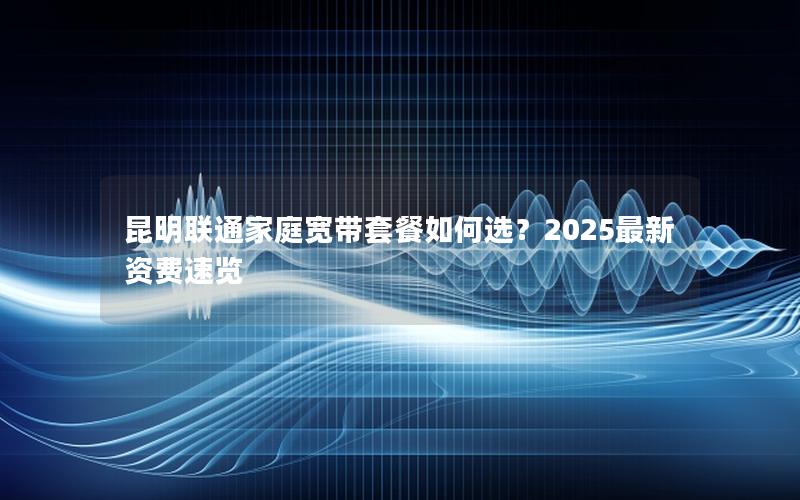 昆明联通家庭宽带套餐如何选？2025最新资费速览