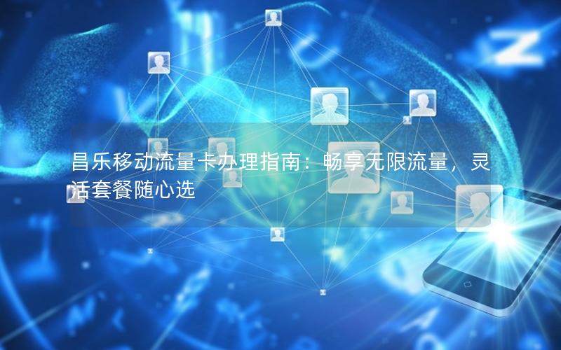 昌乐移动流量卡办理指南：畅享无限流量，灵活套餐随心选