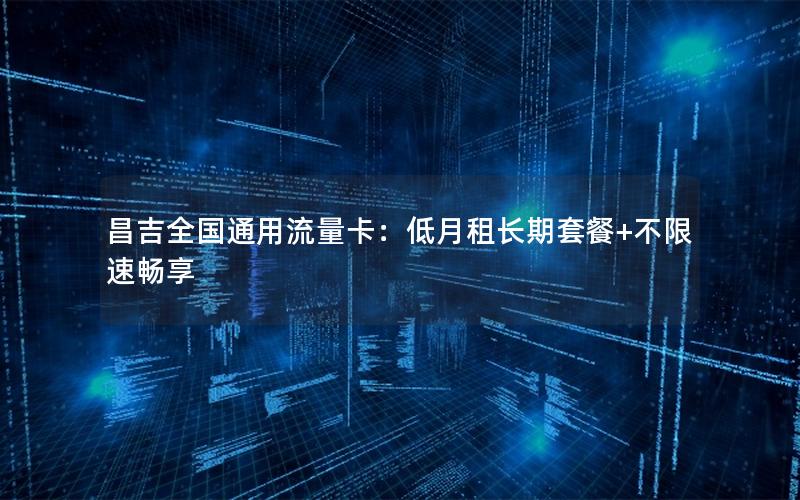 昌吉全国通用流量卡：低月租长期套餐+不限速畅享