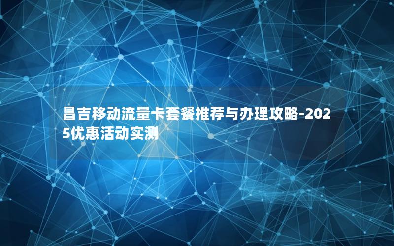 昌吉移动流量卡套餐推荐与办理攻略-2025优惠活动实测